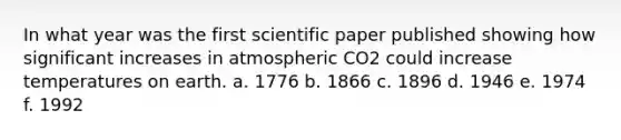 In what year was the first scientific paper published showing how significant increases in atmospheric CO2 could increase temperatures on earth. a. 1776 b. 1866 c. 1896 d. 1946 e. 1974 f. 1992