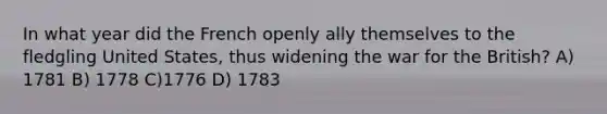 In what year did the French openly ally themselves to the fledgling United States, thus widening the war for the British? A) 1781 B) 1778 C)1776 D) 1783