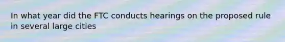 In what year did the FTC conducts hearings on the proposed rule in several large cities