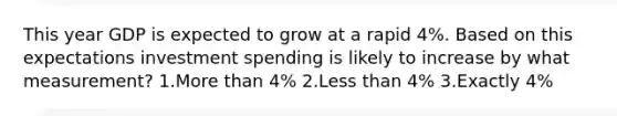 This year GDP is expected to grow at a rapid 4%. Based on this expectations investment spending is likely to increase by what measurement? 1.More than 4% 2.Less than 4% 3.Exactly 4%