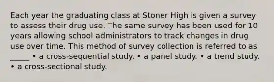 Each year the graduating class at Stoner High is given a survey to assess their drug use. The same survey has been used for 10 years allowing school administrators to track changes in drug use over time. This method of survey collection is referred to as _____ • a cross-sequential study. • a panel study. • a trend study. • a cross-sectional study.