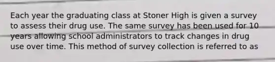 Each year the graduating class at Stoner High is given a survey to assess their drug use. The same survey has been used for 10 years allowing school administrators to track changes in drug use over time. This method of survey collection is referred to as