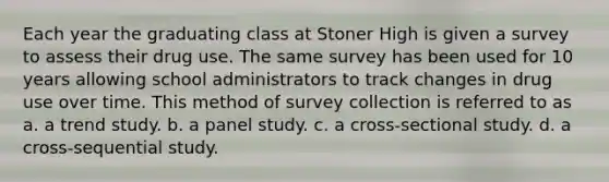 Each year the graduating class at Stoner High is given a survey to assess their drug use. The same survey has been used for 10 years allowing school administrators to track changes in drug use over time. This method of survey collection is referred to as a. a trend study. b. a panel study. c. a cross-sectional study. d. a cross-sequential study.