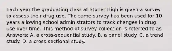 Each year the graduating class at Stoner High is given a survey to assess their drug use. The same survey has been used for 10 years allowing school administrators to track changes in drug use over time. This method of survey collection is referred to as Answers: A. a cross-sequential study. B. a panel study. C. a trend study. D. a cross-sectional study.