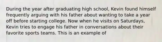 During the year after graduating high school, Kevin found himself frequently arguing with his father about wanting to take a year off before starting college. Now when he visits on Saturdays, Kevin tries to engage his father in conversations about their favorite sports teams. This is an example of