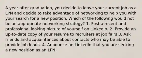 A year after graduation, you decide to leave your current job as a LPN and decide to take advantage of networking to help you with your search for a new position. Which of the following would not be an appropriate networking strategy? 1. Post a recent and professional looking picture of yourself on LinkedIn. 2. Provide an up-to-date copy of your resume to recruiters at job fairs 3. Ask friends and acquaintances about contacts who may be able to provide job leads. 4. Announce on LinkedIn that you are seeking a new position as an LPN.