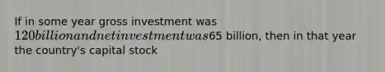 If in some year gross investment was 120 billion and net investment was65 billion, then in that year the country's capital stock