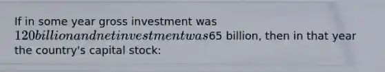 If in some year gross investment was 120 billion and net investment was65 billion, then in that year the country's capital stock: