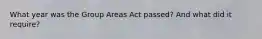 What year was the Group Areas Act passed? And what did it require?