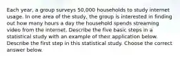 Each​ year, a group surveys​ 50,000 households to study internet usage. In one area of the​ study, the group is interested in finding out how many hours a day the household spends streaming video from the internet. Describe the five basic steps in a statistical study with an example of their application below. Describe the first step in this statistical study. Choose the correct answer below.