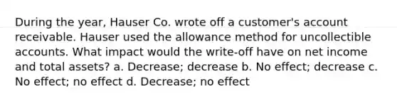 During the year, Hauser Co. wrote off a customer's account receivable. Hauser used the allowance method for uncollectible accounts. What impact would the write-off have on net income and total assets? a. Decrease; decrease b. No effect; decrease c. No effect; no effect d. Decrease; no effect