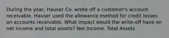 During the year, Hauser Co. wrote off a customer's account receivable. Hauser used the allowance method for credit losses on accounts receivable. What impact would the write-off have on net income and total assets? Net Income. Total Assets