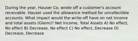 During the year, Hauser Co. wrote off a customer's account receivable. Hauser used the allowance method for uncollectible accounts. What impact would the write-off have on net income and total assets (Gleim)? Net Income, Total Assets A) No effect, No effect B) Decrease, No effect C) No effect, Decrease D) Decrease, Decrease