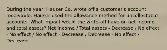 During the year, Hauser Co. wrote off a customer's account receivable. Hauser used the allowance method for uncollectable accounts. What impact would the write-off have on net income and total assets? Net income / Total assets - Decrease / No effect - No effect / No effect - Decrease / Decrease - No effect / Decrease