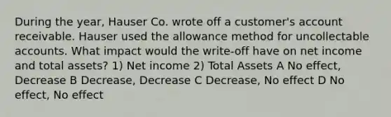 During the year, Hauser Co. wrote off a customer's account receivable. Hauser used the allowance method for uncollectable accounts. What impact would the write-off have on net income and total assets? 1) Net income 2) Total Assets A No effect, Decrease B Decrease, Decrease C Decrease, No effect D No effect, No effect