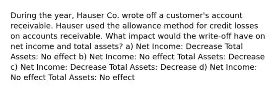 During the year, Hauser Co. wrote off a customer's account receivable. Hauser used the allowance method for credit losses on accounts receivable. What impact would the write-off have on net income and total assets? a) Net Income: Decrease Total Assets: No effect b) Net Income: No effect Total Assets: Decrease c) Net Income: Decrease Total Assets: Decrease d) Net Income: No effect Total Assets: No effect