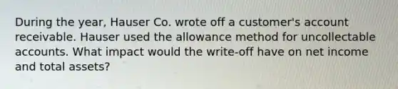 During the year, Hauser Co. wrote off a customer's account receivable. Hauser used the allowance method for uncollectable accounts. What impact would the write-off have on net income and total assets?