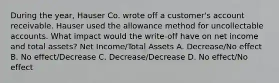 During the year, Hauser Co. wrote off a customer's account receivable. Hauser used the allowance method for uncollectable accounts. What impact would the write-off have on net income and total assets? Net Income/Total Assets A. Decrease/No effect B. No effect/Decrease C. Decrease/Decrease D. No effect/No effect