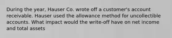 During the year, Hauser Co. wrote off a customer's account receivable. Hauser used the allowance method for uncollectible accounts. What impact would the write-off have on net income and total assets