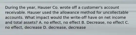 During the year, Hauser Co. wrote off a customer's account receivable. Hauser used the allowance method for uncollectable accounts. What impact would the write-off have on net income and total assets? A. no effect, no effect B. Decrease, no effect C. no effect, decrease D. decrease, decrease