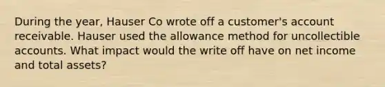 During the year, Hauser Co wrote off a customer's account receivable. Hauser used the allowance method for uncollectible accounts. What impact would the write off have on net income and total assets?