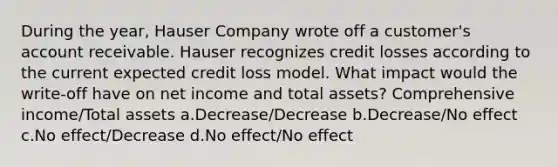 During the year, Hauser Company wrote off a customer's account receivable. Hauser recognizes credit losses according to the current expected credit loss model. What impact would the write-off have on net income and total assets? Comprehensive income/Total assets a.Decrease/Decrease b.Decrease/No effect c.No effect/Decrease d.No effect/No effect