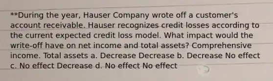 **During the year, Hauser Company wrote off a customer's account receivable. Hauser recognizes credit losses according to the current expected credit loss model. What impact would the write-off have on net income and total assets? Comprehensive income. Total assets a. Decrease Decrease b. Decrease No effect c. No effect Decrease d. No effect No effect