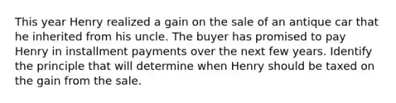 This year Henry realized a gain on the sale of an antique car that he inherited from his uncle. The buyer has promised to pay Henry in installment payments over the next few years. Identify the principle that will determine when Henry should be taxed on the gain from the sale.