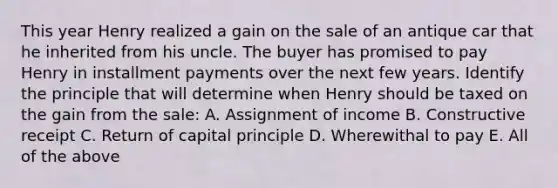 This year Henry realized a gain on the sale of an antique car that he inherited from his uncle. The buyer has promised to pay Henry in installment payments over the next few years. Identify the principle that will determine when Henry should be taxed on the gain from the sale: A. Assignment of income B. Constructive receipt C. Return of capital principle D. Wherewithal to pay E. All of the above