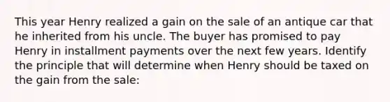 This year Henry realized a gain on the sale of an antique car that he inherited from his uncle. The buyer has promised to pay Henry in installment payments over the next few years. Identify the principle that will determine when Henry should be taxed on the gain from the sale: