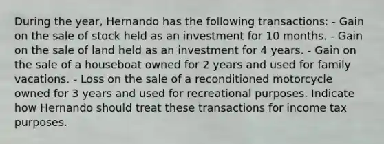 During the year, Hernando has the following transactions: - Gain on the sale of stock held as an investment for 10 months. - Gain on the sale of land held as an investment for 4 years. - Gain on the sale of a houseboat owned for 2 years and used for family vacations. - Loss on the sale of a reconditioned motorcycle owned for 3 years and used for recreational purposes. Indicate how Hernando should treat these transactions for income tax purposes.