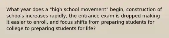 What year does a "high school movement" begin, construction of schools increases rapidly, the entrance exam is dropped making it easier to enroll, and focus shifts from preparing students for college to preparing students for life?