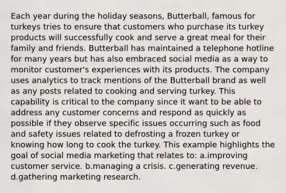 Each year during the holiday seasons, Butterball, famous for turkeys tries to ensure that customers who purchase its turkey products will successfully cook and serve a great meal for their family and friends. Butterball has maintained a telephone hotline for many years but has also embraced social media as a way to monitor customer's experiences with its products. The company uses analytics to track mentions of the Butterball brand as well as any posts related to cooking and serving turkey. This capability is critical to the company since it want to be able to address any customer concerns and respond as quickly as possible if they observe specific issues occurring such as food and safety issues related to defrosting a frozen turkey or knowing how long to cook the turkey. This example highlights the goal of social media marketing that relates to: a.improving customer service. b.managing a crisis. c.generating revenue. d.gathering marketing research.