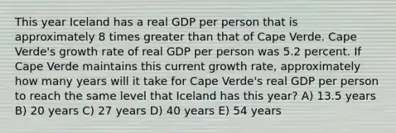 This year Iceland has a real GDP per person that is approximately 8 times greater than that of Cape Verde. Cape Verde's growth rate of real GDP per person was 5.2 percent. If Cape Verde maintains this current growth rate, approximately how many years will it take for Cape Verde's real GDP per person to reach the same level that Iceland has this year? A) 13.5 years B) 20 years C) 27 years D) 40 years E) 54 years