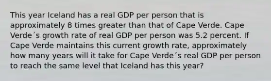 This year Iceland has a real GDP per person that is approximately 8 times greater than that of Cape Verde. Cape Verde´s growth rate of real GDP per person was 5.2 percent. If Cape Verde maintains this current growth rate, approximately how many years will it take for Cape Verde´s real GDP per person to reach the same level that Iceland has this year?