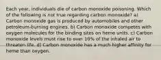 Each year, individuals die of carbon monoxide poisoning. Which of the following is not true regarding carbon monoxide? a) Carbon monoxide gas is produced by automobiles and other petroleum-burning engines. b) Carbon monoxide competes with oxygen molecules for the binding sites on heme units. c) Carbon monoxide levels must rise to over 10% of the inhaled air to threaten life. d) Carbon monoxide has a much higher affinity for heme than oxygen.