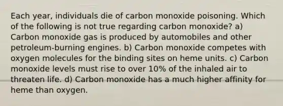 Each year, individuals die of carbon monoxide poisoning. Which of the following is not true regarding carbon monoxide? a) Carbon monoxide gas is produced by automobiles and other petroleum-burning engines. b) Carbon monoxide competes with oxygen molecules for the binding sites on heme units. c) Carbon monoxide levels must rise to over 10% of the inhaled air to threaten life. d) Carbon monoxide has a much higher affinity for heme than oxygen.