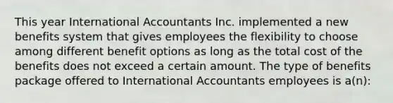 This year International Accountants Inc. implemented a new benefits system that gives employees the flexibility to choose among different benefit options as long as the total cost of the benefits does not exceed a certain amount. The type of benefits package offered to International Accountants employees is a(n):