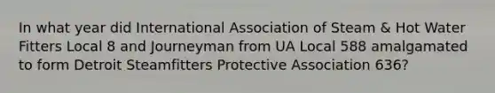 In what year did International Association of Steam & Hot Water Fitters Local 8 and Journeyman from UA Local 588 amalgamated to form Detroit Steamfitters Protective Association 636?