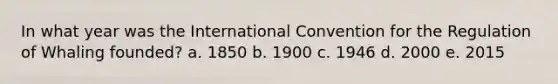 In what year was the International Convention for the Regulation of Whaling founded? a. 1850 b. 1900 c. 1946 d. 2000 e. 2015