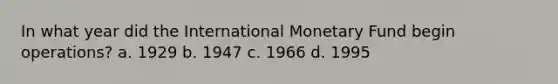 In what year did the International Monetary Fund begin operations? a. 1929 b. 1947 c. 1966 d. 1995