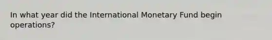 In what year did the International Monetary Fund begin operations?