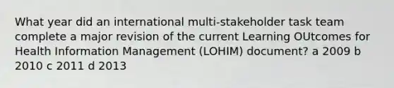 What year did an international multi-stakeholder task team complete a major revision of the current Learning OUtcomes for Health Information Management (LOHIM) document? a 2009 b 2010 c 2011 d 2013