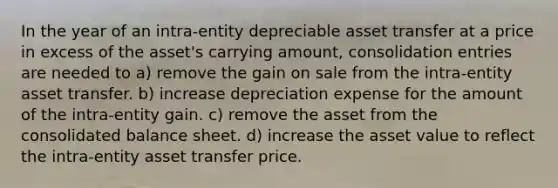 In the year of an intra-entity depreciable asset transfer at a price in excess of the asset's carrying amount, consolidation entries are needed to a) remove the gain on sale from the intra-entity asset transfer. b) increase depreciation expense for the amount of the intra-entity gain. c) remove the asset from the consolidated balance sheet. d) increase the asset value to reflect the intra-entity asset transfer price.