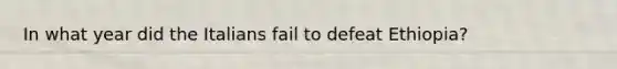In what year did the Italians fail to defeat Ethiopia?