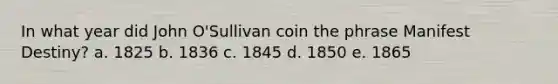 In what year did John O'Sullivan coin the phrase Manifest Destiny? a. 1825 b. 1836 c. 1845 d. 1850 e. 1865