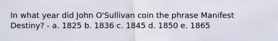 In what year did John O'Sullivan coin the phrase Manifest Destiny? - a. 1825 b. 1836 c. 1845 d. 1850 e. 1865