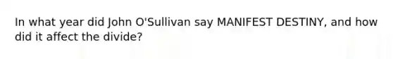 In what year did John O'Sullivan say MANIFEST DESTINY, and how did it affect the divide?
