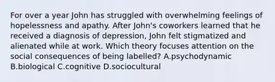 For over a year John has struggled with overwhelming feelings of hopelessness and apathy. After John's coworkers learned that he received a diagnosis of depression, John felt stigmatized and alienated while at work. Which theory focuses attention on the social consequences of being labelled? A.psychodynamic B.biological C.cognitive D.sociocultural