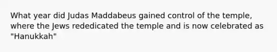 What year did Judas Maddabeus gained control of the temple, where the Jews rededicated the temple and is now celebrated as "Hanukkah"